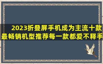 2023折叠屏手机成为主流,十款最畅销机型推荐,每一款都爱不释手