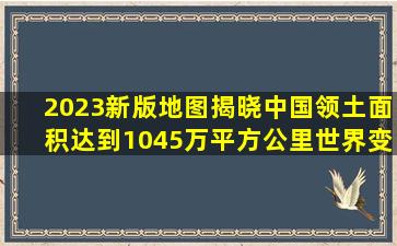 2023新版地图揭晓中国领土面积达到1045万平方公里世界变化