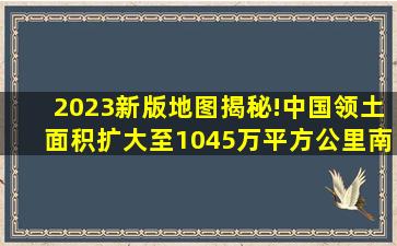 2023新版地图揭秘!中国领土面积扩大至1045万平方公里,南海争议...