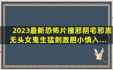 2023最新恐怖片《撞邪》,阴宅邪祟无头女鬼,生猛刺激胆小慎入...