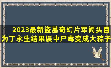 2023最新盗墓奇幻片,军阀头目为了永生,结果误中尸毒变成大粽子|奇幻...