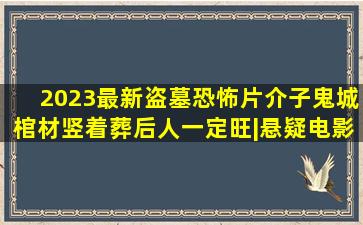 2023最新盗墓恐怖片《介子鬼城》棺材竖着葬,后人一定旺|悬疑电影|恐 ...