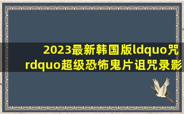 2023最新韩国版“咒”超级恐怖鬼片《诅咒录影》