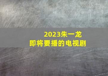 2023朱一龙即将要播的电视剧