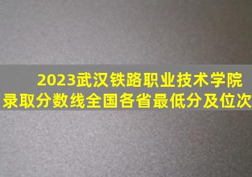 2023武汉铁路职业技术学院录取分数线(全国各省最低分及位次)