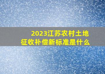 2023江苏农村土地征收补偿新标准是什么