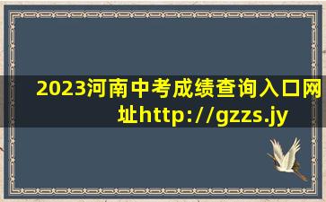 2023河南中考成绩查询入口网址(http://gzzs.jyt.henan.gov.cn/zk/)