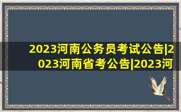 2023河南公务员考试公告|2023河南省考公告|2023河南省考职位表|...