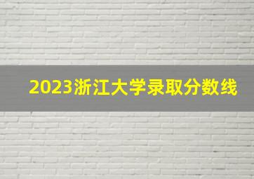 2023浙江大学录取分数线