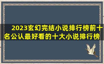 2023玄幻完结小说排行榜前十名,公认最好看的十大小说排行榜 