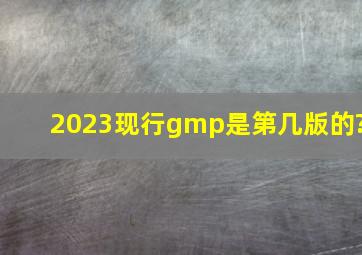 2023现行gmp是第几版的?