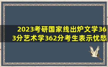 2023考研国家线出炉,文学363分、艺术学362分,考生表示忧愁不已