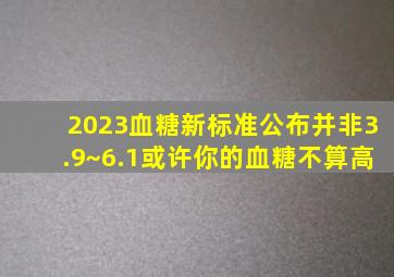 2023血糖新标准公布,并非3.9~6.1,或许你的血糖不算高