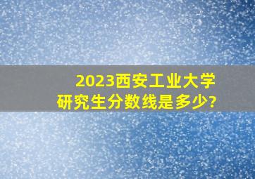 2023西安工业大学研究生分数线是多少?