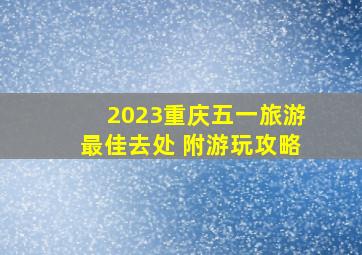 2023重庆五一旅游最佳去处 附游玩攻略
