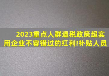 2023重点人群退税政策超实用企业不容错过的红利!补贴人员