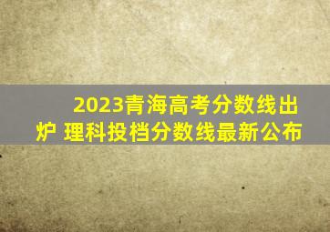 2023青海高考分数线出炉 理科投档分数线最新公布