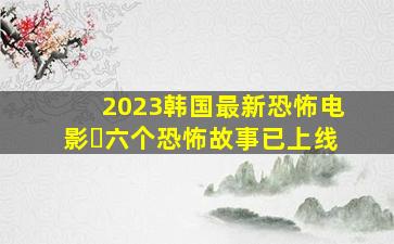 2023韩国最新恐怖电影❗六个恐怖故事已上线