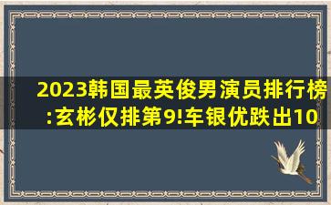 2023韩国最英俊男演员排行榜:玄彬仅排第9!车银优跌出10强