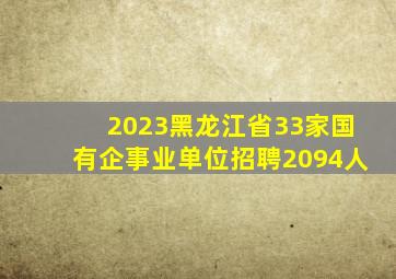 2023黑龙江省33家国有企事业单位招聘2094人