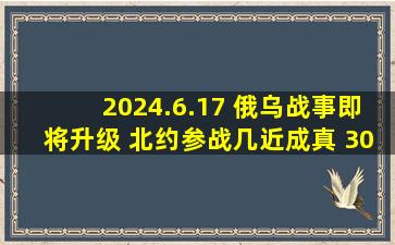 2024.6.17 俄乌战事即将升级 北约参战几近成真 30万美军迅速集结