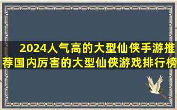 2024人气高的大型仙侠手游推荐国内厉害的大型仙侠游戏排行榜前十...