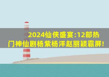 2024仙侠盛宴:12部热门神仙剧,杨紫、杨洋、赵丽颖霸屏!