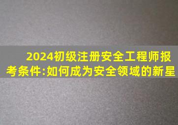 2024初级注册安全工程师报考条件:如何成为安全领域的新星