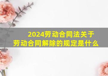 2024劳动合同法关于劳动合同解除的规定是什么