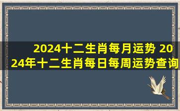 2024十二生肖每月运势 2024年十二生肖每日每周运势查询 