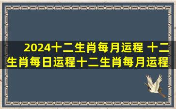 2024十二生肖每月运程 十二生肖每日运程十二生肖每月运程 