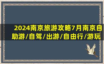 2024南京旅游攻略,7月南京自助游/自驾/出游/自由行/游玩攻略...