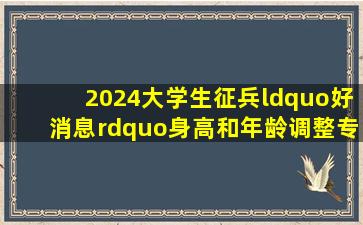 2024大学生征兵“好消息”,身高和年龄调整,专科生福利更多