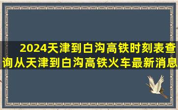 2024天津到白沟高铁时刻表查询,从天津到白沟高铁火车最新消息