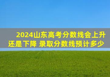 2024山东高考分数线会上升还是下降 录取分数线预计多少