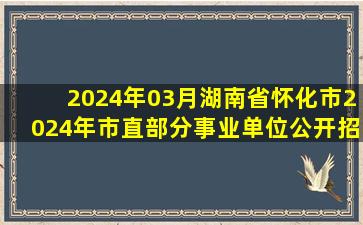 2024年03月湖南省怀化市2024年市直部分事业单位公开招聘工作人员...