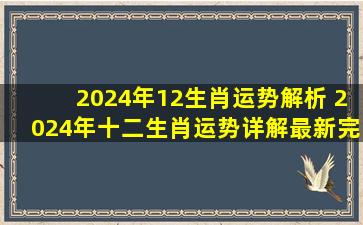 2024年12生肖运势解析 2024年十二生肖运势详解(最新完整版)2024...