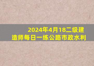 2024年4月18二级建造师每日一练【公路、市政、水利】