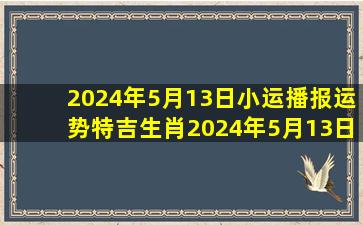 2024年5月13日小运播报运势(特吉生肖)2024年5月13日生肖运势查询...