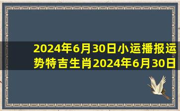 2024年6月30日小运播报运势(特吉生肖)2024年6月30日生肖运势查询...