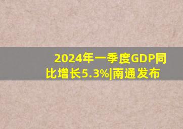 2024年一季度GDP同比增长5.3%|南通发布