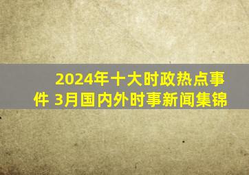 2024年十大时政热点事件 3月国内外时事新闻集锦