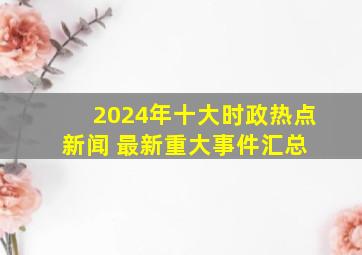 2024年十大时政热点新闻 最新重大事件汇总 