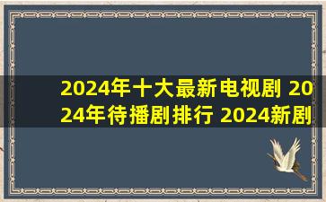 2024年十大最新电视剧 2024年待播剧排行 2024新剧推荐→MAIGOO...
