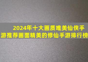 2024年十大画质唯美仙侠手游推荐,画面精美的修仙手游排行榜