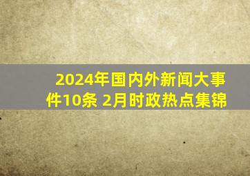 2024年国内外新闻大事件10条 2月时政热点集锦