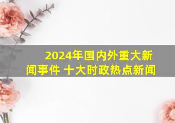 2024年国内外重大新闻事件 十大时政热点新闻