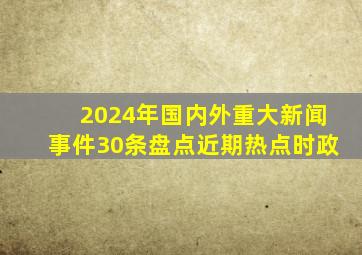 2024年国内外重大新闻事件30条盘点近期热点时政