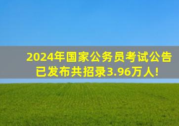 2024年国家公务员考试公告(已发布),共招录3.96万人! 