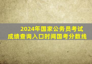 2024年国家公务员考试成绩查询入口时间国考分数线